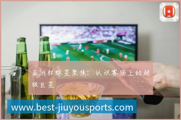 亚洲杯球星聚焦:认识赛场上的超级巨星
